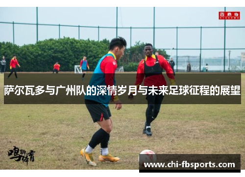 萨尔瓦多与广州队的深情岁月与未来足球征程的展望