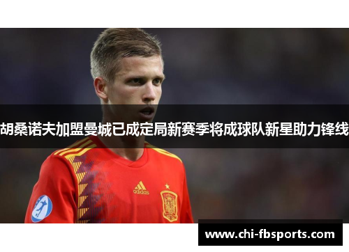胡桑诺夫加盟曼城已成定局新赛季将成球队新星助力锋线 胡桑诺夫加盟曼城已成定局新赛季将成球队新星助力锋线