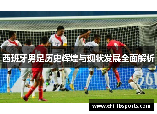 西班牙男足历史辉煌与现状发展全面解析 西班牙男足历史辉煌与现状发展全面解析