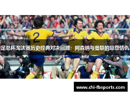 足总杯淘汰赛历史经典对决回顾：阿森纳与曼联的恩怨情仇