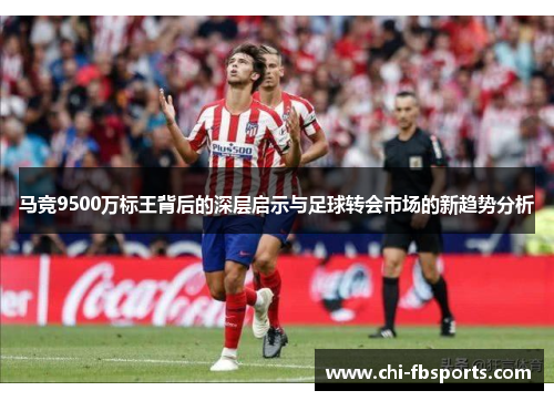 马竞9500万标王背后的深层启示与足球转会市场的新趋势分析