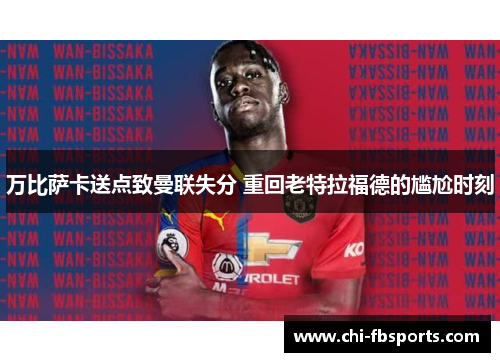 万比萨卡送点致曼联失分 重回老特拉福德的尴尬时刻