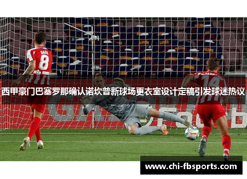 西甲豪门巴塞罗那确认诺坎普新球场更衣室设计定稿引发球迷热议